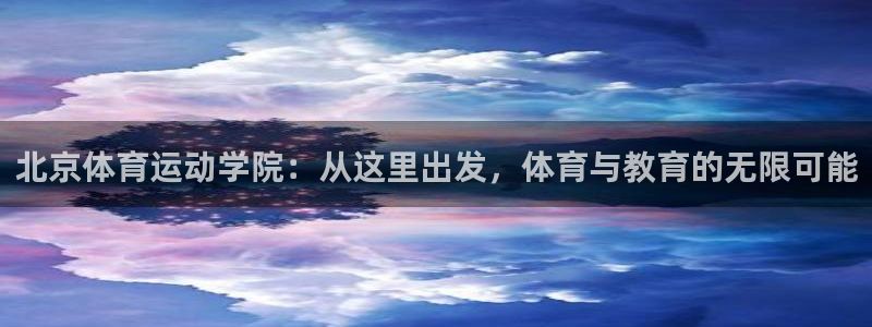 三亿体育网页版：北京体育运动学院：从这里出发，体育与教育的无限可能